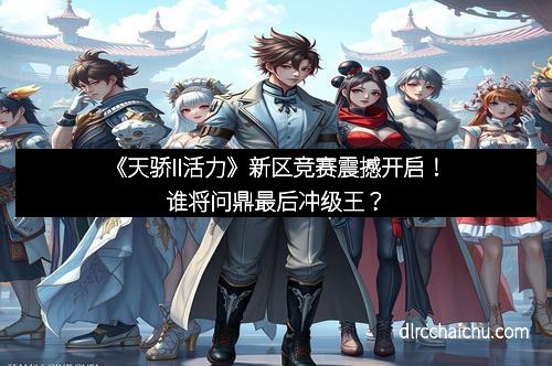 《天骄II活力》新区竞赛震撼开启！谁将问鼎最后冲级王？