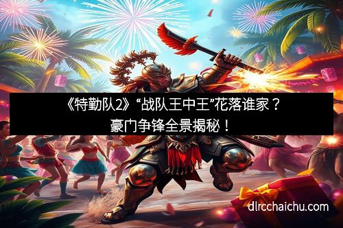 《特勤队2》“战队王中王”花落谁家？豪门争锋全景揭秘！